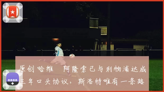 原创 哈维・阿隆索已与利物浦达成三年口头协议，斯洛特唯有一条路可 “翻盘”