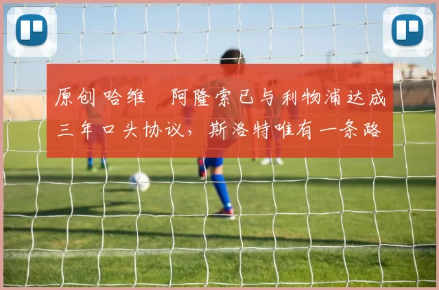 原创 哈维・阿隆索已与利物浦达成三年口头协议，斯洛特唯有一条路可 “翻盘”