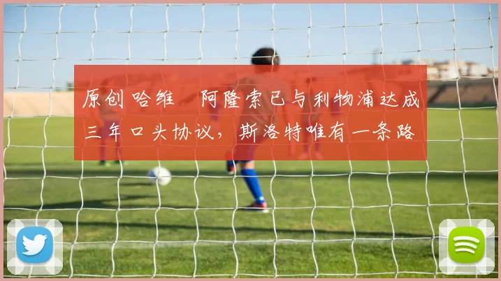 原创 哈维・阿隆索已与利物浦达成三年口头协议，斯洛特唯有一条路可 “翻盘”