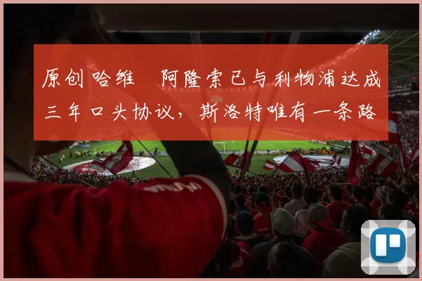 原创 哈维・阿隆索已与利物浦达成三年口头协议，斯洛特唯有一条路可 “翻盘”