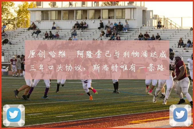 原创 哈维・阿隆索已与利物浦达成三年口头协议，斯洛特唯有一条路可 “翻盘”