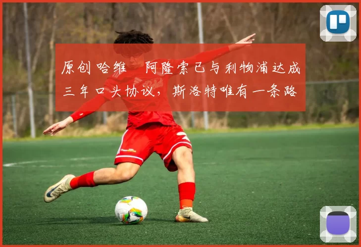 原创 哈维・阿隆索已与利物浦达成三年口头协议，斯洛特唯有一条路可 “翻盘”