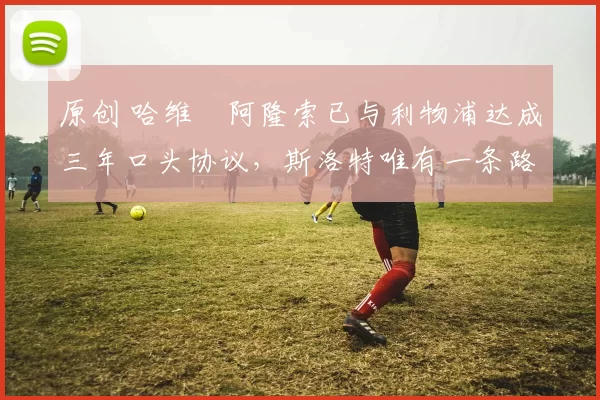 原创 哈维・阿隆索已与利物浦达成三年口头协议，斯洛特唯有一条路可 “翻盘”