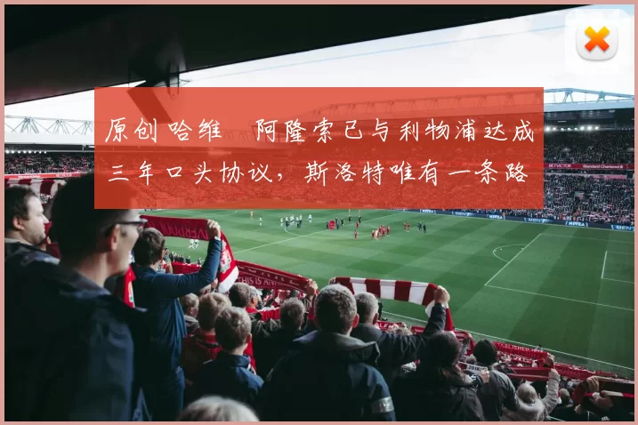 原创 哈维・阿隆索已与利物浦达成三年口头协议，斯洛特唯有一条路可 “翻盘”