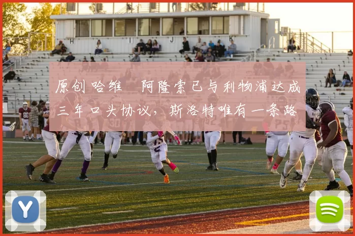 原创 哈维・阿隆索已与利物浦达成三年口头协议，斯洛特唯有一条路可 “翻盘”