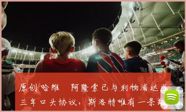 原创 哈维・阿隆索已与利物浦达成三年口头协议，斯洛特唯有一条路可 “翻盘”