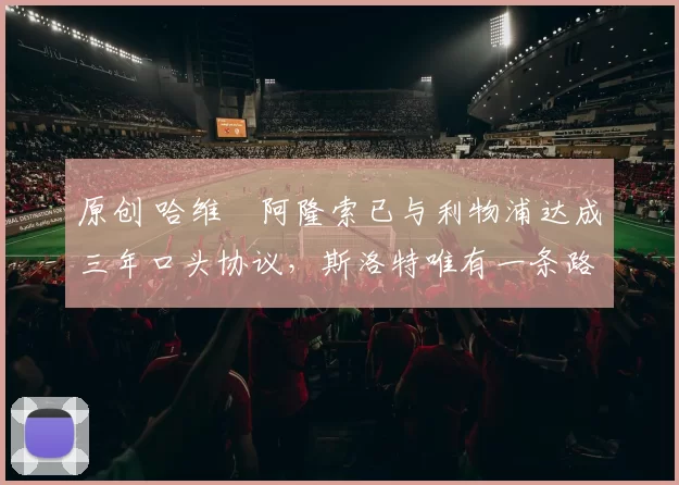 原创 哈维・阿隆索已与利物浦达成三年口头协议，斯洛特唯有一条路可 “翻盘”