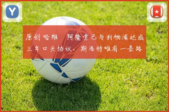 原创 哈维・阿隆索已与利物浦达成三年口头协议，斯洛特唯有一条路可 “翻盘”