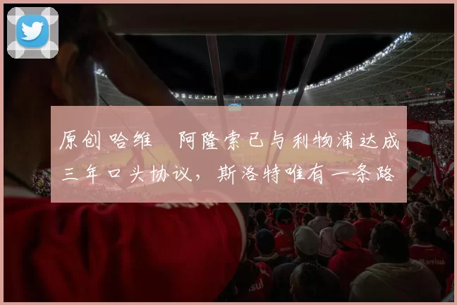 原创 哈维・阿隆索已与利物浦达成三年口头协议，斯洛特唯有一条路可 “翻盘”