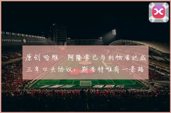 原创 哈维・阿隆索已与利物浦达成三年口头协议，斯洛特唯有一条路可 “翻盘”