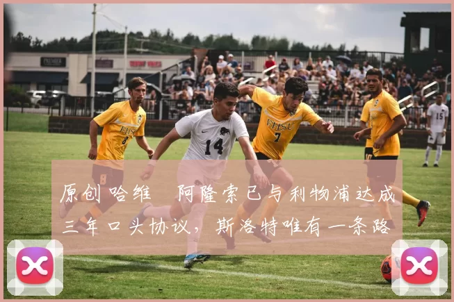 原创 哈维・阿隆索已与利物浦达成三年口头协议，斯洛特唯有一条路可 “翻盘”