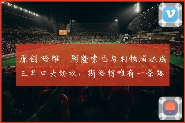 原创 哈维・阿隆索已与利物浦达成三年口头协议，斯洛特唯有一条路可 “翻盘”