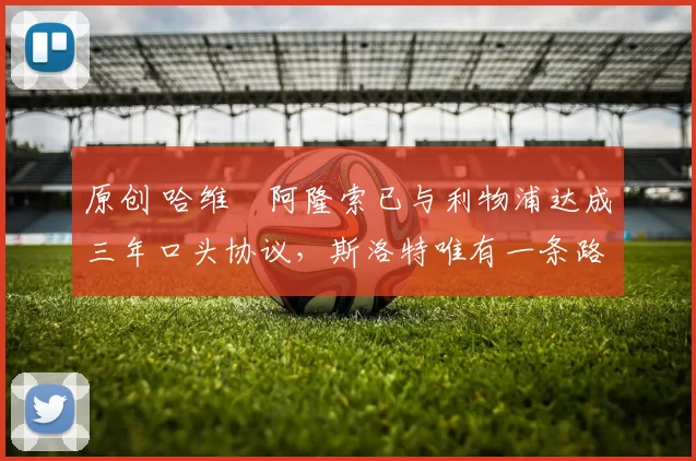 原创 哈维・阿隆索已与利物浦达成三年口头协议，斯洛特唯有一条路可 “翻盘”