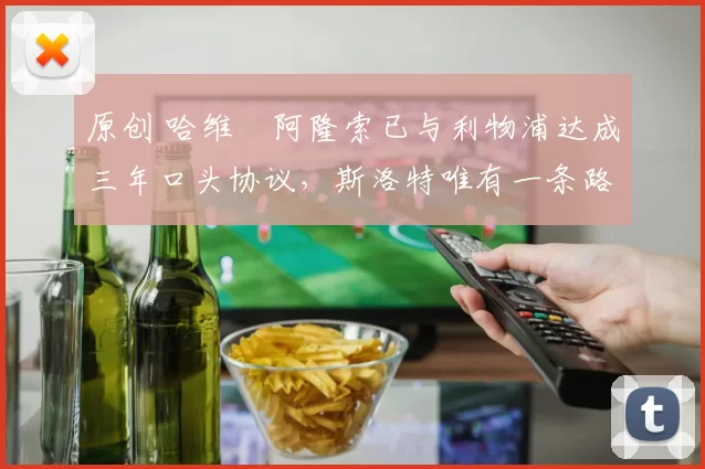 原创 哈维・阿隆索已与利物浦达成三年口头协议，斯洛特唯有一条路可 “翻盘”