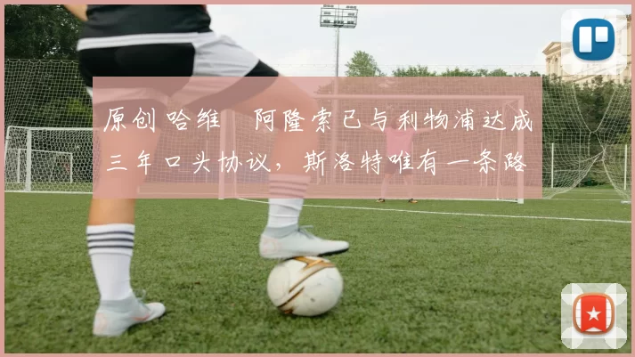 原创 哈维・阿隆索已与利物浦达成三年口头协议，斯洛特唯有一条路可 “翻盘”