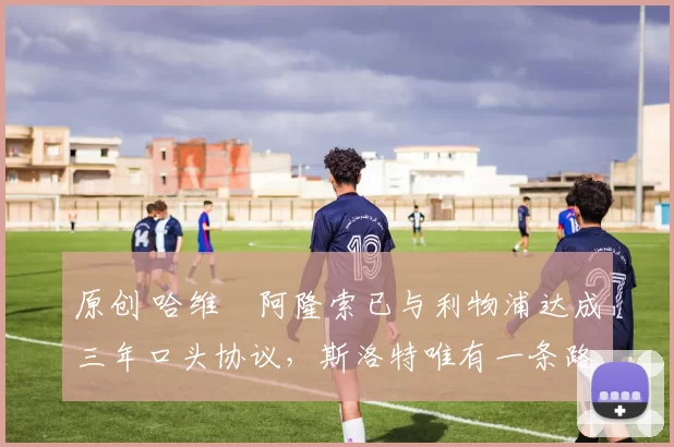 原创 哈维・阿隆索已与利物浦达成三年口头协议，斯洛特唯有一条路可 “翻盘”