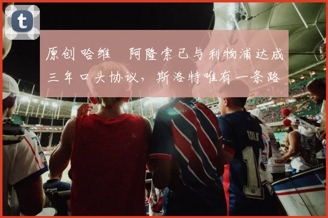 原创 哈维・阿隆索已与利物浦达成三年口头协议，斯洛特唯有一条路可 “翻盘”