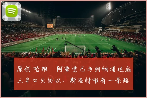 原创 哈维・阿隆索已与利物浦达成三年口头协议，斯洛特唯有一条路可 “翻盘”