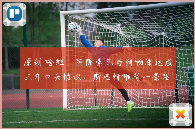 原创 哈维・阿隆索已与利物浦达成三年口头协议，斯洛特唯有一条路可 “翻盘”