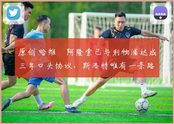 原创 哈维・阿隆索已与利物浦达成三年口头协议，斯洛特唯有一条路可 “翻盘”