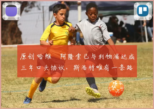原创 哈维・阿隆索已与利物浦达成三年口头协议，斯洛特唯有一条路可 “翻盘”
