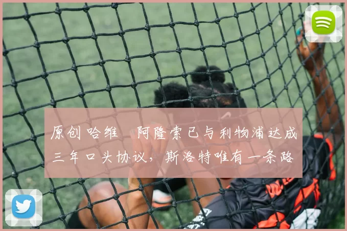 原创 哈维・阿隆索已与利物浦达成三年口头协议，斯洛特唯有一条路可 “翻盘”