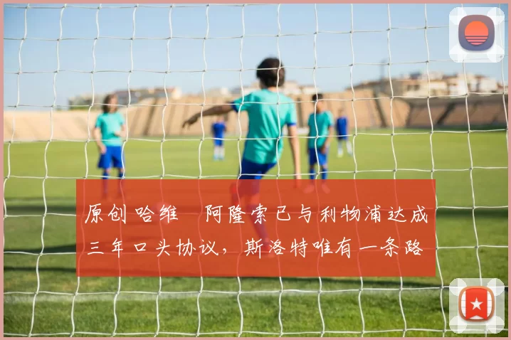 原创 哈维・阿隆索已与利物浦达成三年口头协议，斯洛特唯有一条路可 “翻盘”