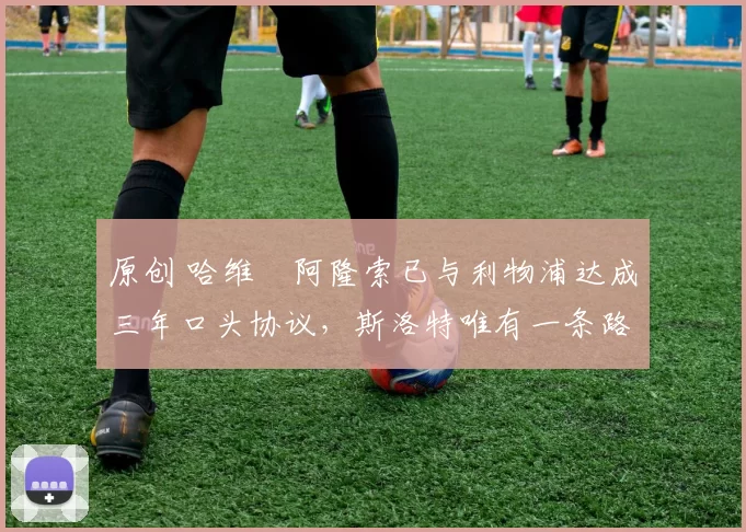 原创 哈维・阿隆索已与利物浦达成三年口头协议，斯洛特唯有一条路可 “翻盘”