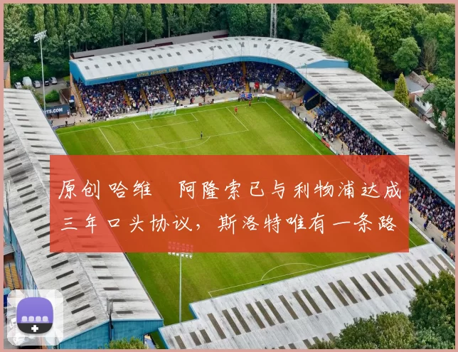 原创 哈维・阿隆索已与利物浦达成三年口头协议，斯洛特唯有一条路可 “翻盘”