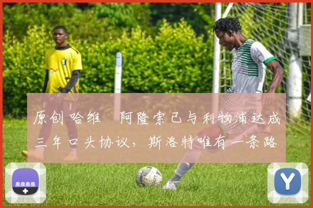 原创 哈维・阿隆索已与利物浦达成三年口头协议，斯洛特唯有一条路可 “翻盘”