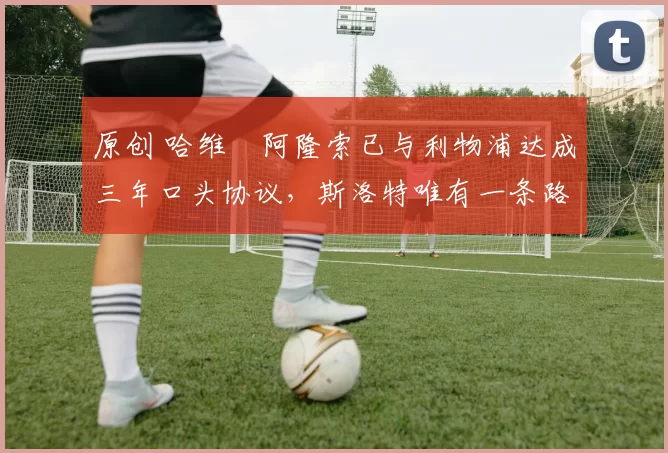 原创 哈维・阿隆索已与利物浦达成三年口头协议，斯洛特唯有一条路可 “翻盘”