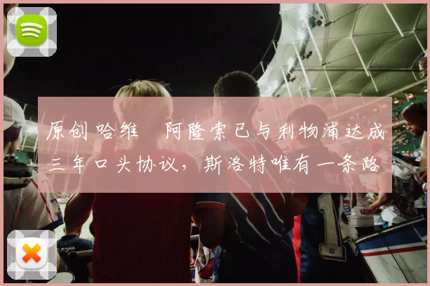 原创 哈维・阿隆索已与利物浦达成三年口头协议，斯洛特唯有一条路可 “翻盘”