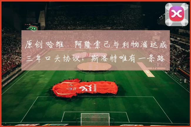 原创 哈维・阿隆索已与利物浦达成三年口头协议，斯洛特唯有一条路可 “翻盘”