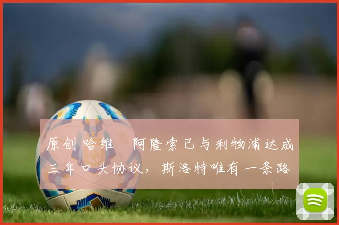 原创 哈维・阿隆索已与利物浦达成三年口头协议，斯洛特唯有一条路可 “翻盘”