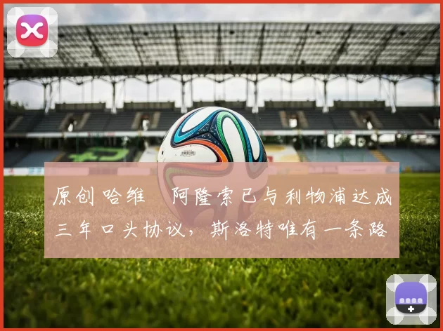 原创 哈维・阿隆索已与利物浦达成三年口头协议，斯洛特唯有一条路可 “翻盘”