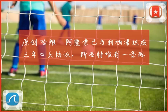 原创 哈维・阿隆索已与利物浦达成三年口头协议，斯洛特唯有一条路可 “翻盘”