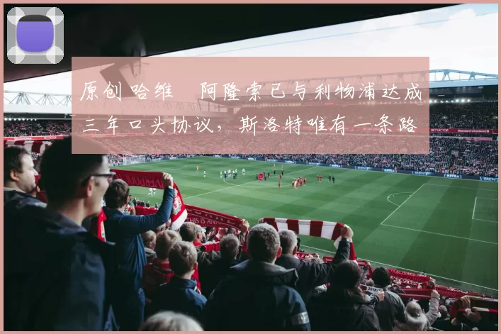 原创 哈维・阿隆索已与利物浦达成三年口头协议，斯洛特唯有一条路可 “翻盘”