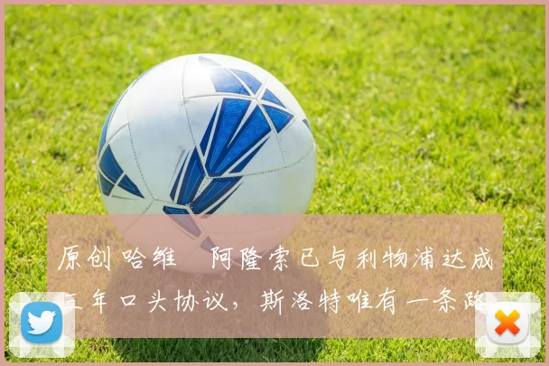 原创 哈维・阿隆索已与利物浦达成三年口头协议，斯洛特唯有一条路可 “翻盘”