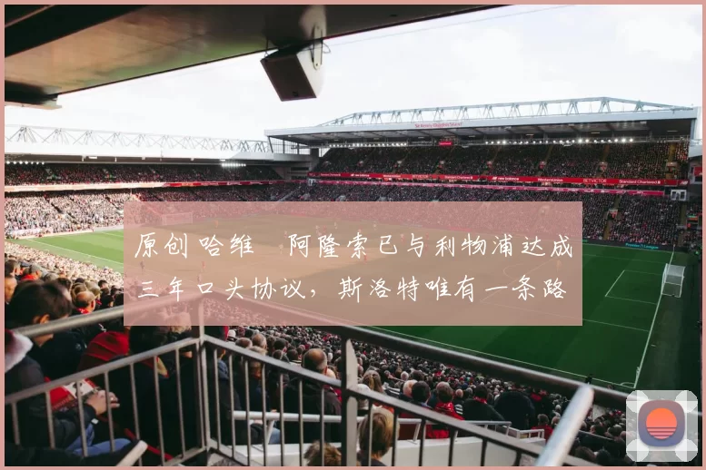 原创 哈维・阿隆索已与利物浦达成三年口头协议，斯洛特唯有一条路可 “翻盘”