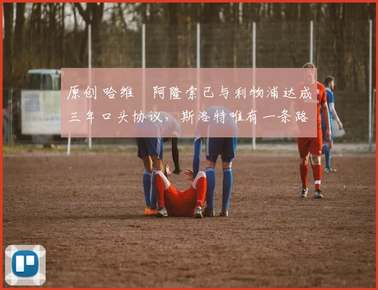 原创 哈维・阿隆索已与利物浦达成三年口头协议，斯洛特唯有一条路可 “翻盘”