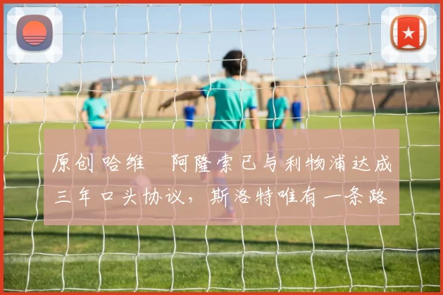 原创 哈维・阿隆索已与利物浦达成三年口头协议，斯洛特唯有一条路可 “翻盘”