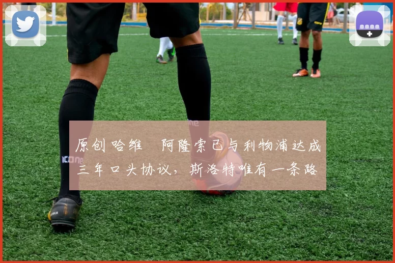 原创 哈维・阿隆索已与利物浦达成三年口头协议，斯洛特唯有一条路可 “翻盘”