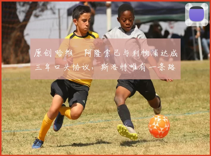 原创 哈维・阿隆索已与利物浦达成三年口头协议，斯洛特唯有一条路可 “翻盘”