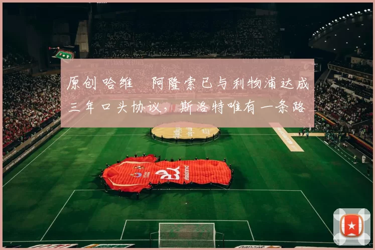 原创 哈维・阿隆索已与利物浦达成三年口头协议，斯洛特唯有一条路可 “翻盘”