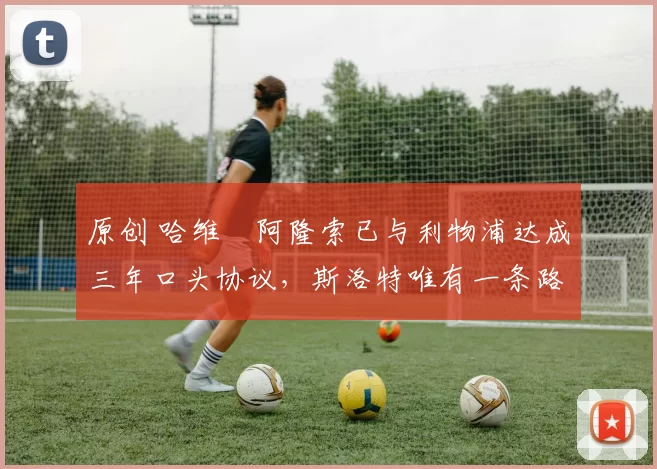 原创 哈维・阿隆索已与利物浦达成三年口头协议，斯洛特唯有一条路可 “翻盘”