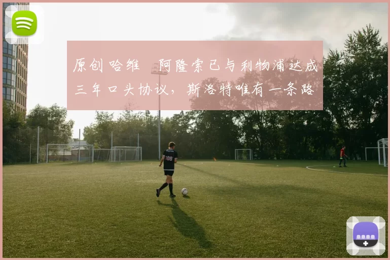 原创 哈维・阿隆索已与利物浦达成三年口头协议，斯洛特唯有一条路可 “翻盘”