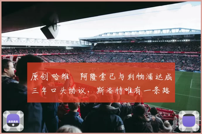 原创 哈维・阿隆索已与利物浦达成三年口头协议，斯洛特唯有一条路可 “翻盘”