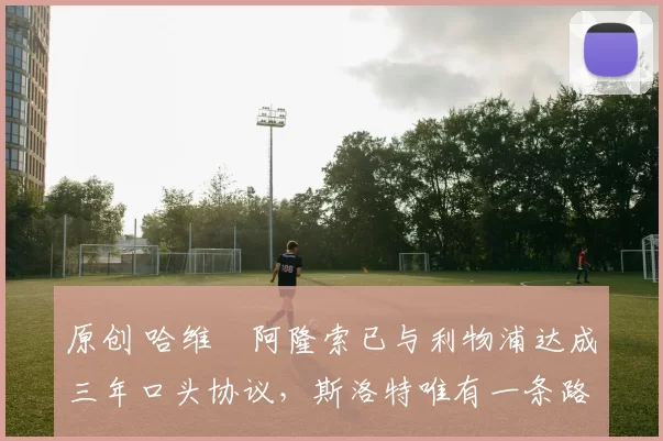 原创 哈维・阿隆索已与利物浦达成三年口头协议，斯洛特唯有一条路可 “翻盘”