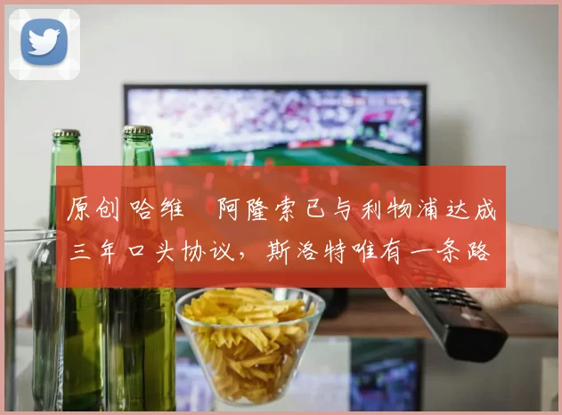 原创 哈维・阿隆索已与利物浦达成三年口头协议，斯洛特唯有一条路可 “翻盘”