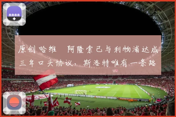 原创 哈维・阿隆索已与利物浦达成三年口头协议，斯洛特唯有一条路可 “翻盘”